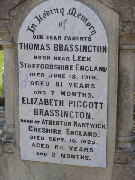 parents;  | Thomas BRASSINGTON,  | born near Leek Staffordshire England,  | died 13 June 1918 aged 81 years 7 months;  | Elizabeth Piggott BRASSINGTON,  | born Atherton Nantwick Cheshire England,  | died 10 Sept 1922 aged 82 years 2 months;  | Helidon General cemetery, Gatton Shire  | 