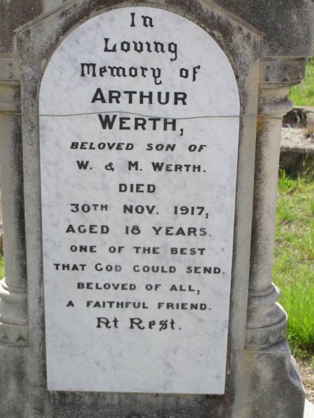 Arthur WERTH,  | son of W. & M. WERTH,  | died 30 Nov 1917 aged 18 years;  | Edward Charles WERTH,  | son brother,  | died 21 Jan 1942 aged 3 days;  | Wilhelm August WERTH,  | father,  | died 26 March 1933 aged 65 years,  | inserted by wife & family;  | Martha WERTH,  | mother,  | died 22 July 1951 aged 82 years;  | Helidon General cemetery, Gatton Shire  |   | 