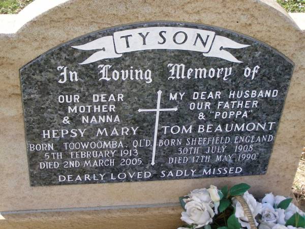 Hepsy Mary TYSON,  | mother nanna,  | born Toowoomba QLD 5 Feb 1913,  | died 2 March 2005;  | Tom Beaumont TYSON,  | husband father poppa,  | born Sheffield England 30 July 1908  | died 17 May 1990;  | Helidon General cemetery, Gatton Shire  | 