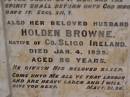
Isabella BROWNE,
wife of Holden BROWNE,
native of Parish of Asky, County Sligo, Ireland,
died 1 Nov 1918 aged 76 years;
Holden BROWNE,
husband,
native of County Sligo, Ireland,
died 4 Jan 1925 aged 86 years;
Highfields Baptist cemetery, Crows Nest Shire
