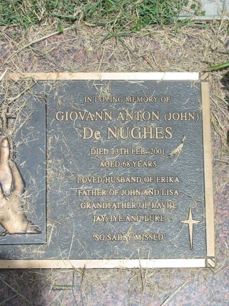 Giovann Anton (John) DE NUGHES,  | died 13 Feb 2001 aged 68 years,  | husband of Erika,  | father of John & Lisa,  | grandfather of David, Jay, Jye, & Luke;  | Howard cemetery, City of Hervey Bay  | 
