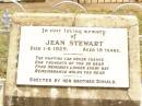 
Jean STEWART,
died 1-6-1929 aged 15 years,
erected by brother Donald;
James STEWART,
husband father,
died 21 Oct 1918 aged 30 years;
Mggie A. STEWART (nee DONALD),
mother,
died 15-10-1927 aged 42 years,
erected by children Jean, Nancy & Donald;
James DONALD,
died 10 Oct 1910 aged 66 years;
Nancy STEWART,
died 2-1-1930 aged 14 years,
erected by brother Donald;
Jandowae Cemetery, Wambo Shire
