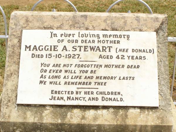Jean STEWART,  | died 1-6-1929 aged 15 years,  | erected by brother Donald;  | James STEWART,  | husband father,  | died 21 Oct 1918 aged 30 years;  | Mggie A. STEWART (nee DONALD),  | mother,  | died 15-10-1927 aged 42 years,  | erected by children Jean, Nancy & Donald;  | James DONALD,  | died 10 Oct 1910 aged 66 years;  | Nancy STEWART,  | died 2-1-1930 aged 14 years,  | erected by brother Donald;  | Jandowae Cemetery, Wambo Shire  | 