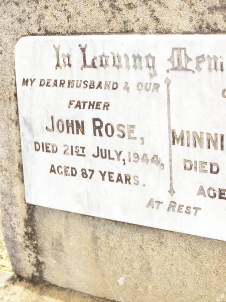 John ROSE,  | husband father,  | died 21 July 1944 aged 87 years;  | Minnie Ellen ROSE,  | mother,  | died 18 Nov 1959 aged 94 years;  | S.C.G. ROSE,  | died on active service 15 Jan 1941 aged 48 years,  | buried Townsville;  | Jandowae Cemetery, Wambo Shire  | 