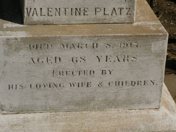 Martha Mary,  | daughter of Valentine & Mary PLATZ,  | died 10? March? 1911 aged 25 years 6 months;  | children;  | Frederick,  | died 15 Aug 1892;  | Albert,  | died 29 March 1896;  | Annie Margaret,  | died 3 April 1887;  | Valentine PLATZ,  | died 8 March 1917 aged 68 years,  | erected by wife & children;  | Maria PLATZ,  | died 1 July 1933 aged 78 years;  | Joseph Peter PLATZ,  | son of Valentine & Mary PLATZ,  | died 4 Dec 1921 aged 31 years,  | erected by mother, sisters & brothers;  | Mary PLATZ,  | mother,  | died 1 July 1933? aged 78 years;  | Jondaryan cemetery, Jondaryan Shire  | 