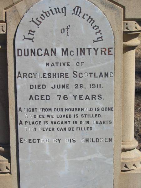 Duncan MCINTYRE,  | native of Argyleshire Scotland,  | died 28 June 1911 aged 76 years,  | erected by children;  | Martha MCINTYRE,  | wife of Duncan MCINTYRE,  | died 28 Feb 1902 aged 51 years;  | Jondaryan cemetery, Jondaryan Shire  | 