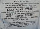 
Addie Adeline Myrtle STARK,
born 30 Sept 1911,
died 14 Dec 1952 aged 41 years,
daughter sister;
Lilly Alma STARK, infant sister,
born 31 Aug 1900,
died 2 Feb 1903 aged 2 years 5 months,
interred Methodist Old Cemetery;
Adel Louise STARK, infant sister,
born 2 Aug 1902,
died 7 Jan 1903 aged 5 months,
interred Methodist Old Cemetery;
Kalbar General Cemetery, Boonah Shire
