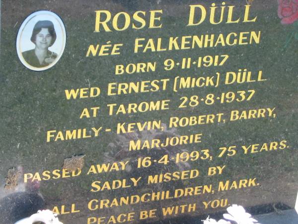 Rose DULL, nee FALKENHAGEN,  | born 9-11-1917,  | mareied Ernest (Mick) DULL at Tarome 28-8-1937,  | family Kevin, Robert, Barry, Marjorie,  | died 16-4-1993, 75 years,  | missed by grandchildren, Mark;  | Kalbar General Cemetery, Boonah Shire  | 