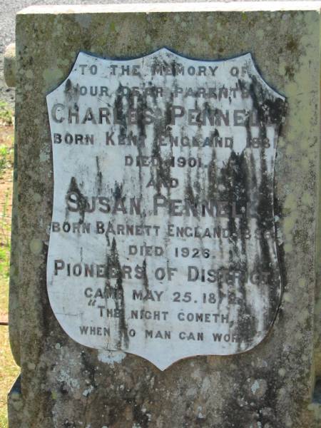parents;  | Charles PENNELL,  | born Kent England 1831 died 1901;  | Susan PENNELL,  | born Barnett England 1836 died 1926;  | pioneers of district,  | came 25 May 1872;  | Kalbar General Cemetery, Boonah Shire  | 