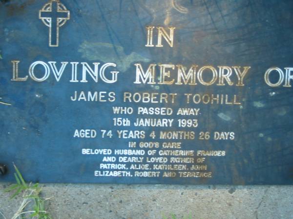 James Robert TOOHILL,  | died 15 Jan 1993 aged 74 years 4 months 26 days,  | husband of Catherine Frances,  | father of Patrick, Alice, Kathleen, John,  | Elizabeth, Robert & Terrence;  | Kalbar General Cemetery, Boonah Shire  | 