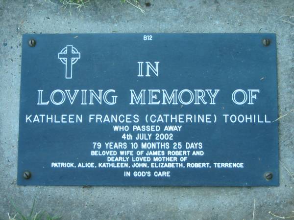 Kathleen Frances (Catherine) TOOHILL,  | died 4 July 2002 aged 79 years 10 months 25 days,  | wife of James Robert,  | mother of Patrick, Alice, Kathleen, John,  | Elizabeth, Robert & Terrence;  | Kalbar General Cemetery, Boonah Shire  | 