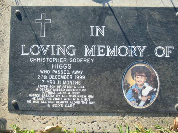 Christopher Godfrey HIGGS,  | died 27 Dec 1999 aged 7 years 11 months,  | son of Peter & Lisa,  | brother of Katrina, Laine & Cody;  | Kalbar General Cemetery, Boonah Shire  | 