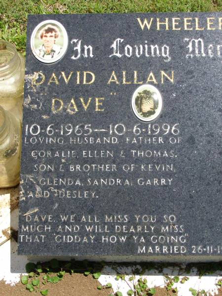 David Allan (Dave) WHEELER,  | 10-6-1965 - 10-6-1996,  | husband and father of Coralie, Ellen & Thomas,  | son & brother of Kevin, Glenda, Sandra, Garry & Desley,  | married 26-11-1988;  | Kandanga Cemetery, Cooloola Shire  | 