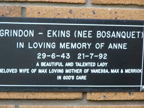 Anne GRINDON - EKINS (nee BOSANQUET)  | b: 29 Jun 1943, d: 21 Jul 1992  | (wife of Max, mother of Vanessa, Max and Merrick)  | Kenmore-Brookfield Anglican Church, Brisbane  | 