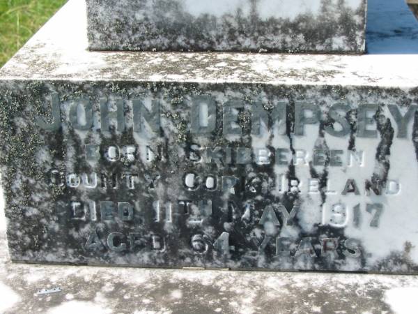 Rebecca DEMPSEY,  | born Scotland,  | died 24 May 1900 aged 70 years;  | George DEMPSEY, son,  | died 20 Oct 1915 aged 52 years;  | James DEMPSEY, husband,  | died 30 March 1865 aged 40 years,  | interred in Brisbane;  | John DEMPSEY,  | born Skibbereen, Country Cork, Ireland,  | died 11 May 1917 aged 64 years;  | Bridget DEMPSEY, wife,  | born Ballymooney, Kings County, Ireland,  | died 14 Dec 1879 aged 29 years;  | Kevin FITTON, grandson,  | aged 5 months;  | Daniel DEMPSEY,  | died 10 Sept 1922 aged 73 years;  | James DEMPSEY,  | died 23 Dec 1928 aged 68 years;  | Mary Ellen FITTON, wife mother,  | died 13 Sept 1947 aged 69 years;  | St John's Catholic Church, Kerry, Beaudesert Shire  | 