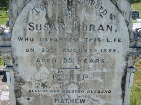 Susan HORAN,  | died 29 Aug 1899 aged 55 years;  | Mathew, husband,  | died 13 April 1931 aged 86 years;  | Ronald, son,  | 29-11-1883 - 2-11-1917,  | war grave, Belgium;  | Joe, son,  | 26-1-1874 - 12-2-1962,  | interred Toowoomba;  | Ted, son,  | 25-4-1882 - 14-9-1966,  | interred Mt Isa;  | St John's Catholic Church, Kerry, Beaudesert Shire  | 