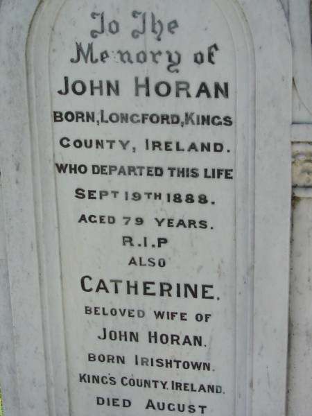 John HORAN,  | born Longford Kings County Ireland,  | died 19 Sept 1888 aged 79 years;  | Catherine, wife of John HORAN,  | born Irishtown Kings County Ireland,  | died 25 August 1899 aged 76 years;  | Mark C. HORAN,  | born Longford Kings County Ireland,  | died 21 Aug 1904 aged 45 years;  | St John's Catholic Church, Kerry, Beaudesert Shire  | 
