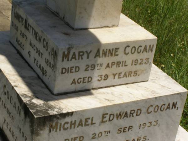 Francis Matthew COGAN,  | died 28 Aug 1893 aged 4 years;  | Michael COGAN,  | died 7 Sept 1902 aged 58 years;  | Mary Ferguson COGAN,  | died 25 May 1935 aged 79 years;  | Mary Anne COGAN,  | died 29 April 1923 aged 39 years;  | Michael Edward COGAN,  | died 20 Sept 1933 aged 47 years;  | Francis Peter COGAN,  | died 9 Aug 1881 aged 3 months;  | George Peter COGAN,  | killed in action France 3 May 1917 aged 25 years;  | James George COGAN,  | died 3-10-1956 aged 78 years;  | Margaret Ellen COGAN,  | died 4 Sept 1987 aged 92 years,  | remembered by friend George;  | Kilkivan cemetery, Kilkivan Shire  | 