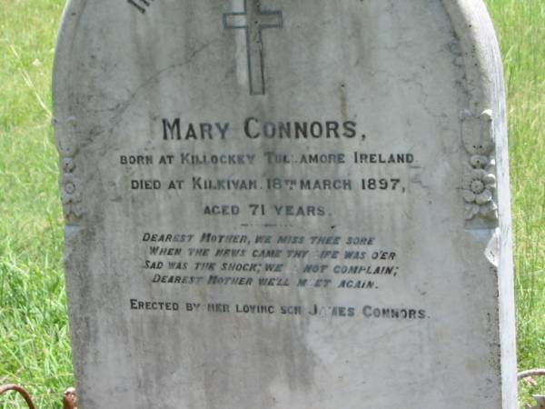 Mary CONNORS,  | mother,  | born Killockey Tullamore Ireland,  | died Kilkivan 18 March 1897 aged 71 years,  | erected by son James CONNORS;  | Kilkivan cemetery, Kilkivan Shire  | 