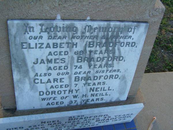 Elizabeth BRADFORD,  | mother,  | aged 69 years;  | James BRADFORD,  | father,  | aged 74 years;  | Clare BRADFORD,  | sister,  | aged 7 years;  | Dorothy NEILL,  | sister,  | wife of W.H. NEILL,  | aged 37 years;  | Noel BRADFORD,  | died 25 March 1953 aged 45 years;  | Cecil BRADFORD,  | killed in action 26 Nov 1943 aged 34 years;  | Clare BRADFORD,  | died 20 June 1918 aged 7 1/2 years;  | Killarney cemetery, Warwick Shire  | 