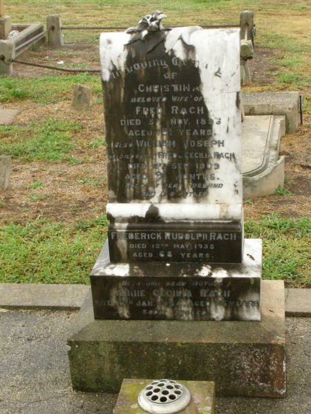 Christina,  | wife of Fred RACH,  | died 5 Nov 1894 aged 18 1/2 years;  | William Joseph,  | son of Fred & Cecilia RACH,  | died 11 Sept 1909 aged 9 1/2 months;  | Frederick Rudolph RACH,  | husband father,  | died 12 May 1935 aged 68 years;  | Annie Cecilia RACH,  | mother,  | died 10 Jan 1954 aged 75 years;  | Killarney cemetery, Warwick Shire  | 