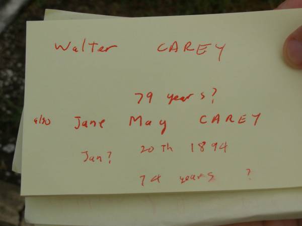 John CAREY junr,  | born 26 March 1866,  | died 25 Aug 1901 aged 35 years;  | Paul CAREY,  | aged 8 months;  | Walter CAREY,  | aged 79? years;  | Jane May CAREY,  | died 20 Jan? 1894 aged 74? years;  | Killarney cemetery, Warwick Shire  | 