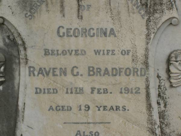 Sarah,  | wife of George BRADFORD,  | born County Down Ireland 16 July 1846,  | died 27 March 1911 aged 65 years;  | George BRADFORD,  | died 24 Dec 1930 aged 87 years;  | Georgina,  | wife of Raven G. BRADFORD,  | died 11 Feb 1912 aged 19 years;  | Raven Roy,  | infant son,  | died 3 May 1912 aged 3 months;  | Killarney cemetery, Warwick Shire  | 