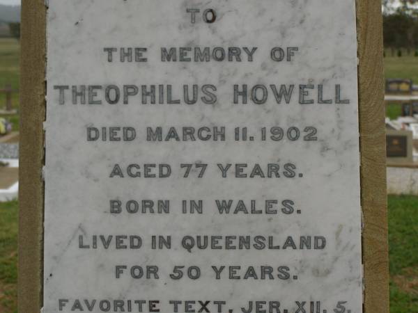 Theophilus HOWELL,  | died 11 March 1902 aged 77 years,  | born in Wales,  | lived in Qld 50 years;  | Anne HOWELL,  | wife,  | died 13 Jan 1927 in 85th year,  | residing in Qld 74 years;  | Joseph Charles HOWELL,  | born Killarney 24-10-1872,  | died Brisbane 11-3-1940,  | buried Toowong;  | William Arthur Melrose Octavius,  | son of Theophilus & Ann HOWELL of this place,  | died 1 April 1881 aged 11 months 11 days;  | Anna Douglas,  | wife of T.J. HOWELL  Melrose ,  | died 7 Oct 1928 aged 66 years;  | Theophilus John HOWELL,  | born Fassifern Qld 15 July 1862,  | died Bordertown SA 17 Dec 1935;  | Archibald Dunbar HOWELL,  | born 17 July 1905,  | died 25 March 1934;  | Aisla Grace HOWELL,  | born 8 Oct 1910,  | died 8 Aug 1911;  | Killarney cemetery, Warwick Shire  | 