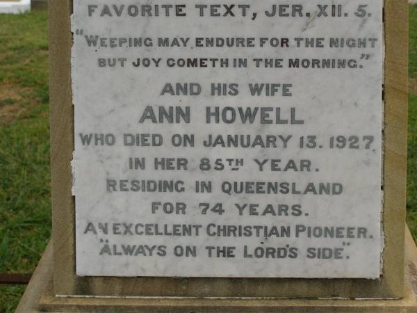 Theophilus HOWELL,  | died 11 March 1902 aged 77 years,  | born in Wales,  | lived in Qld 50 years;  | Anne HOWELL,  | wife,  | died 13 Jan 1927 in 85th year,  | residing in Qld 74 years;  | Joseph Charles HOWELL,  | born Killarney 24-10-1872,  | died Brisbane 11-3-1940,  | buried Toowong;  | William Arthur Melrose Octavius,  | son of Theophilus & Ann HOWELL of this place,  | died 1 April 1881 aged 11 months 11 days;  | Anna Douglas,  | wife of T.J. HOWELL  Melrose ,  | died 7 Oct 1928 aged 66 years;  | Theophilus John HOWELL,  | born Fassifern Qld 15 July 1862,  | died Bordertown SA 17 Dec 1935;  | Archibald Dunbar HOWELL,  | born 17 July 1905,  | died 25 March 1934;  | Aisla Grace HOWELL,  | born 8 Oct 1910,  | died 8 Aug 1911;  | Killarney cemetery, Warwick Shire  | 