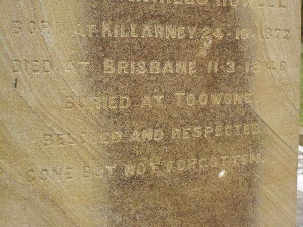 Theophilus HOWELL,  | died 11 March 1902 aged 77 years,  | born in Wales,  | lived in Qld 50 years;  | Anne HOWELL,  | wife,  | died 13 Jan 1927 in 85th year,  | residing in Qld 74 years;  | Joseph Charles HOWELL,  | born Killarney 24-10-1872,  | died Brisbane 11-3-1940,  | buried Toowong;  | William Arthur Melrose Octavius,  | son of Theophilus & Ann HOWELL of this place,  | died 1 April 1881 aged 11 months 11 days;  | Anna Douglas,  | wife of T.J. HOWELL  Melrose ,  | died 7 Oct 1928 aged 66 years;  | Theophilus John HOWELL,  | born Fassifern Qld 15 July 1862,  | died Bordertown SA 17 Dec 1935;  | Archibald Dunbar HOWELL,  | born 17 July 1905,  | died 25 March 1934;  | Aisla Grace HOWELL,  | born 8 Oct 1910,  | died 8 Aug 1911;  | Killarney cemetery, Warwick Shire  | 