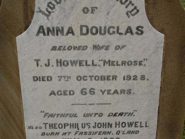 Theophilus HOWELL,  | died 11 March 1902 aged 77 years,  | born in Wales,  | lived in Qld 50 years;  | Anne HOWELL,  | wife,  | died 13 Jan 1927 in 85th year,  | residing in Qld 74 years;  | Joseph Charles HOWELL,  | born Killarney 24-10-1872,  | died Brisbane 11-3-1940,  | buried Toowong;  | William Arthur Melrose Octavius,  | son of Theophilus & Ann HOWELL of this place,  | died 1 April 1881 aged 11 months 11 days;  | Anna Douglas,  | wife of T.J. HOWELL  Melrose ,  | died 7 Oct 1928 aged 66 years;  | Theophilus John HOWELL,  | born Fassifern Qld 15 July 1862,  | died Bordertown SA 17 Dec 1935;  | Archibald Dunbar HOWELL,  | born 17 July 1905,  | died 25 March 1934;  | Aisla Grace HOWELL,  | born 8 Oct 1910,  | died 8 Aug 1911;  | Killarney cemetery, Warwick Shire  | 