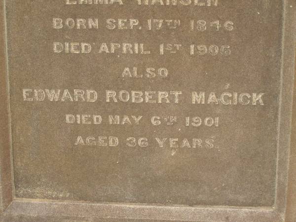 Marie HANSEN,  | born 5 June 1852,  | died 5 Nov 1889;  | Emma HANSEN,  | born 17 Sept 1846,  | died 1 April 1906;  | Edward Robert MAGICK,  | died 6 May 1901 aged 36 years;  | Killarney cemetery, Warwick Shire  | 