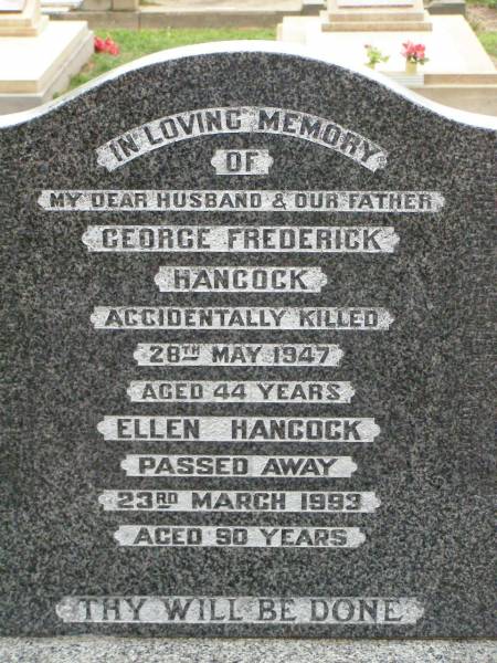 George Frederick HANCOCK,  | husband father,  | accidentally killed 28 May 1947 aged 44 years;  | Ellen HANCOCK,  | died 23 March 1993 aged 90 years;  | Killarney cemetery, Warwick Shire  | 