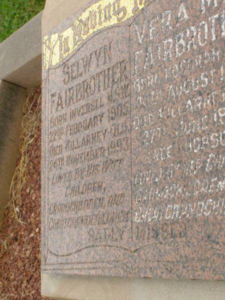 Selwyn FAIRBROTHER,  | born Inverell NSW 22 Feb 1905,  | died Killarney Qld 24 Nov 1993,  | loved by wife children grandchildren  | great-grandchildren;  | Vera May FAIRBROTHER (nee HOBSON),  | born Kogorah NSW 20 Aug 1904,  | died Killarney Qld 27 June 1996,  | loved by children grandchildren  | great-grandchildren;  | Killarney cemetery, Warwick Shire  | 