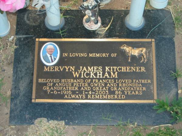 Mervyn James Kitchener WICKHAM,  | husband of Frances,  | father of Angus Peter Gwen & Rhondda,  | grandfather great-grandfather,  | 7-6-1916 - 1-4-2003 aged 86 years;  | Killarney cemetery, Warwick Shire  | 