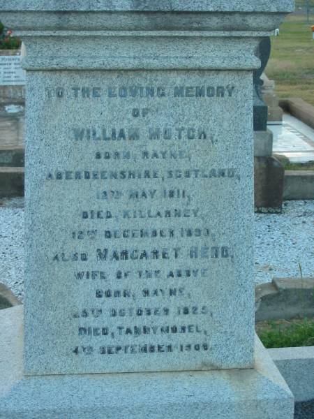 William MUTCH,  | born Rayne Aberdeenshire Scotland 12 May 1811,  | died Killarney 12 Dec 1890;  | Margaret Herd,  | wife,  | born Rayne 25 Oct 1825,  | died Tannymorel 4 Sept 1908;  | George Marischal MUTCH,  | died 29 Nov 1940 aged 29 years;  | parents;  | Ila Muriel MUTCH,  | born 2-8-1908,  | died 20-9-1980;  | Villiers Bushby MUTCH,  | born 27-1-1908,  | died 23-6-1987;  | parents;  | Florence Grace MUTCH,  | died 26 May 1924 aged 51 years;  | George Leslie MUTCH,  | died 23 July 1941 aged 77 years;  | Killarney cemetery, Warwick Shire  | 