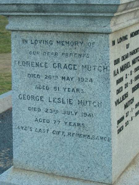 William MUTCH,  | born Rayne Aberdeenshire Scotland 12 May 1811,  | died Killarney 12 Dec 1890;  | Margaret Herd,  | wife,  | born Rayne 25 Oct 1825,  | died Tannymorel 4 Sept 1908;  | George Marischal MUTCH,  | died 29 Nov 1940 aged 29 years;  | parents;  | Ila Muriel MUTCH,  | born 2-8-1908,  | died 20-9-1980;  | Villiers Bushby MUTCH,  | born 27-1-1908,  | died 23-6-1987;  | parents;  | Florence Grace MUTCH,  | died 26 May 1924 aged 51 years;  | George Leslie MUTCH,  | died 23 July 1941 aged 77 years;  | Killarney cemetery, Warwick Shire  | 