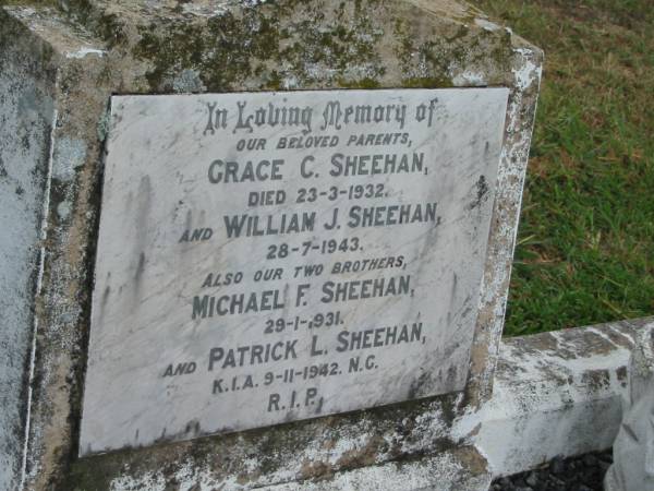 parents;  | Grace C. SHEEHAN,  | died 23-3-1932;  | William J. SHEEHAN,  | died 28-7-1943;  | brothers;  | Michael F. SHEEHAN,  | died 29-1-1931;  | Patrick L. SHEEHAN,  | killed in action 9-11-1942 N.G.;  | Killarney cemetery, Warwick Shire  | 
