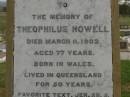 Theophilus HOWELL, died 11 March 1902 aged 77 years, born in Wales, lived in Qld 50 years; Anne HOWELL, wife, died 13 Jan 1927 in 85th year, residing in Qld 74 years; Joseph Charles HOWELL, born Killarney 24-10-1872, died Brisbane 11-3-1940, buried Toowong; William Arthur Melrose Octavius, son of Theophilus & Ann HOWELL of this place, died 1 April 1881 aged 11 months 11 days; Anna Douglas, wife of T.J. HOWELL "Melrose", died 7 Oct 1928 aged 66 years; Theophilus John HOWELL, born Fassifern Qld 15 July 1862, died Bordertown SA 17 Dec 1935; Archibald Dunbar HOWELL, born 17 July 1905, died 25 March 1934; Aisla Grace HOWELL, born 8 Oct 1910, died 8 Aug 1911; Killarney cemetery, Warwick Shire 