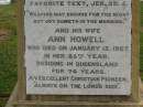 
Theophilus HOWELL,
died 11 March 1902 aged 77 years,
born in Wales,
lived in Qld 50 years;
Anne HOWELL,
wife,
died 13 Jan 1927 in 85th year,
residing in Qld 74 years;
Joseph Charles HOWELL,
born Killarney 24-10-1872,
died Brisbane 11-3-1940,
buried Toowong;
William Arthur Melrose Octavius,
son of Theophilus & Ann HOWELL of this place,
died 1 April 1881 aged 11 months 11 days;
Anna Douglas,
wife of T.J. HOWELL Melrose,
died 7 Oct 1928 aged 66 years;
Theophilus John HOWELL,
born Fassifern Qld 15 July 1862,
died Bordertown SA 17 Dec 1935;
Archibald Dunbar HOWELL,
born 17 July 1905,
died 25 March 1934;
Aisla Grace HOWELL,
born 8 Oct 1910,
died 8 Aug 1911;
Killarney cemetery, Warwick Shire
