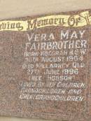 
Selwyn FAIRBROTHER,
born Inverell NSW 22 Feb 1905,
died Killarney Qld 24 Nov 1993,
loved by wife children grandchildren
great-grandchildren;
Vera May FAIRBROTHER (nee HOBSON),
born Kogorah NSW 20 Aug 1904,
died Killarney Qld 27 June 1996,
loved by children grandchildren
great-grandchildren;
Killarney cemetery, Warwick Shire
