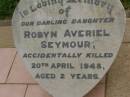 
Robyn Averiel SEYMOUR,
accidentally killed 20 April 1948 aged 2 years;
Killarney cemetery, Warwick Shire
