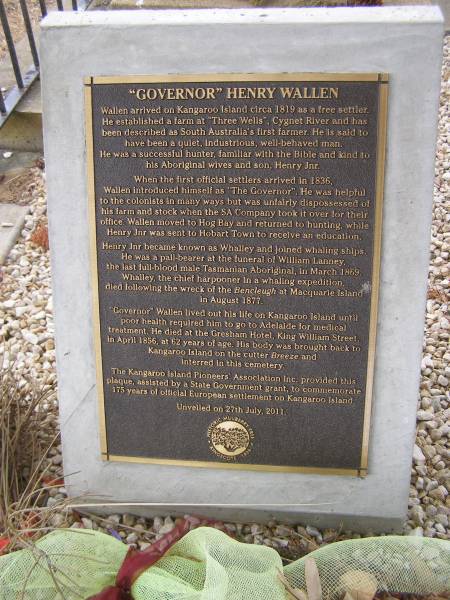 Henry WALLEN  | affectionatele known as  governor /  | The first farmer in South Australia  | He was a aresident of Kangaroo Island from 1819 to 1856  | departed this life at Adelaide May 2nd 1856 and brought to K/I/ for burial  | aged 62 years.  |   | Governor Henry WALLEN  | Wallen arrived on Kangaroo Island circa 1819 as a free settler.  | He established a farm at  Three Wells , Cygnet River and has  | been described as South australia's first farmer. He is said to  | have been a quiet, industrious, well behaved man.  | He was a successful hunter, familiar with the biblr and kind to his aboriginal wives and son, henry jnr.  |   | When the first official settlers arrived in 1836,  | Wallen introduced himself as  the governor . He was helpful  | to the colonists in many ways but was unfairly dispossessed of  | his farm and stock when the SA company took it over for their  | office. Wallen moved to Hog Bay and returned to hunting, while Henry Jnr was sent to Hobart Town to receive and education.  |   | Henry jnr becanme known as Whalley and joined whaling ships  | He was a pall-bearer at the funeral of William LANNEY,  | the last full-blood male Tasmanian aboriginal in march 1869.  | Whalley the chief harpooner in a whaling expedition  | died following the wreck of the Bencleugh at Macquarie Island in Aug 1877  |   | Governor WALLEN lived out his life on Kangaroo Island until  | poor health required him to go to Adelaide for medical  | treatment, He died at the Gresham Hotel, King William Street  | in April 1856 at 62 years of age. His body was brought back to Kangaroo Island on the cutter Breeze and interred in this cemetery.  |   | Kingscote historic cemetery - Reeves Point, Kangaroo Island, South Australia  |   | 
