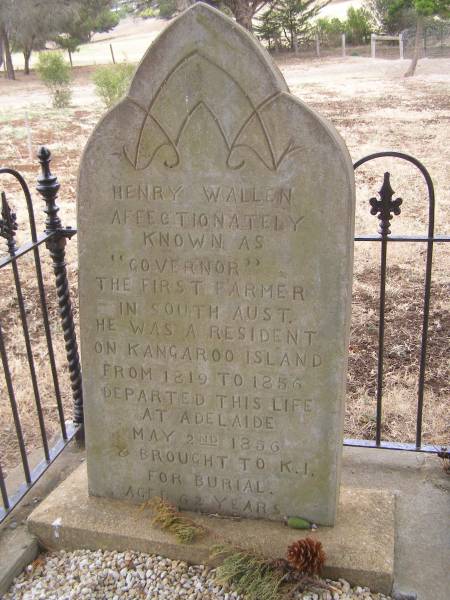 Henry WALLEN  | affectionatele known as  governor /  | The first farmer in South Australia  | He was a aresident of Kangaroo Island from 1819 to 1856  | departed this life at Adelaide May 2nd 1856 and brought to K/I/ for burial  | aged 62 years.  |   | Governor Henry WALLEN  | Wallen arrived on Kangaroo Island circa 1819 as a free settler.  | He established a farm at  Three Wells , Cygnet River and has  | been described as South australia's first farmer. He is said to  | have been a quiet, industrious, well behaved man.  | He was a successful hunter, familiar with the biblr and kind to his aboriginal wives and son, henry jnr.  |   | When the first official settlers arrived in 1836,  | Wallen introduced himself as  the governor . He was helpful  | to the colonists in many ways but was unfairly dispossessed of  | his farm and stock when the SA company took it over for their  | office. Wallen moved to Hog Bay and returned to hunting, while Henry Jnr was sent to Hobart Town to receive and education.  |   | Henry jnr becanme known as Whalley and joined whaling ships  | He was a pall-bearer at the funeral of William LANNEY,  | the last full-blood male Tasmanian aboriginal in march 1869.  | Whalley the chief harpooner in a whaling expedition  | died following the wreck of the Bencleugh at Macquarie Island in Aug 1877  |   | Governor WALLEN lived out his life on Kangaroo Island until  | poor health required him to go to Adelaide for medical  | treatment, He died at the Gresham Hotel, King William Street  | in April 1856 at 62 years of age. His body was brought back to Kangaroo Island on the cutter Breeze and interred in this cemetery.  |   | Kingscote historic cemetery - Reeves Point, Kangaroo Island, South Australia  |   | 