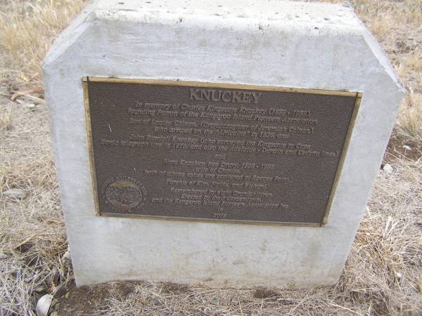 KNUCKEY  | in memory of Charles Kingscote KNUCKEY (1888-1988)  | founding patron of the Kangaroo Island Pioneers Assocation  | Son of Louisa CALNAN, (granddaughter of Jeremiah CALNAN)  | who arrived on the  Africaine  in 1836 and  | John Randall KNUCKEY (who surveyed the Kingscote to Cape  | Borda telegraph line in 1875 and also the Adelaide - Darwin and Ceduna lines) and  | Nora KNUCKEY (nee DRURY) 1898-1988  | wife of Charles,  | both of whose ashes are scattered at Reeves Point  | Parents of Kim, Naida and Richard  | remembered by eight grandchildren  | Erected by their descendants and the Kangaroo Island Pioneers Association in 2005  |   | Kingscote historic cemetery - Reeves Point, Kangaroo Island, South Australia  |   | 
