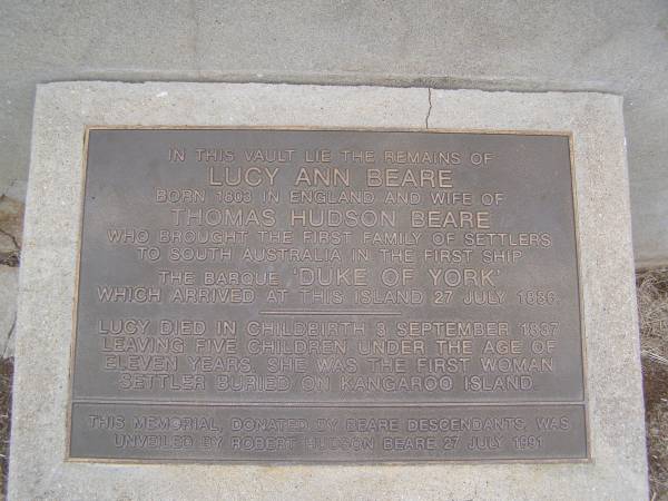 Lucy Ann BEARE  | b 1803 in England  | wife of Thomas Hudson BEARE  | who brought the first family of settlers to South Austyralia in the first ship  | the barque Duke of York  | which arrives at this island 27 Jul 1886  | Lucy died in childbirth  Sep 1837 leaving 5 children uner the age of 11.  | She was the first woman settler buried on Kangaroo Island  | this memorial, donated by Beare descendants was unveiled by Robert Hudson BEARE 27 Jul 1991  |   | Kingscote historic cemetery - Reeves Point, Kangaroo Island, South Australia  |   | 