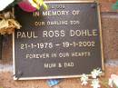 
Paul Ross DOHLE,
son,
21-1-1975 - 19-1-2002,
remembered by mum & dad;
Lawnton cemetery, Pine Rivers Shire
