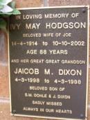 
Ivy May HODGSON,
wife of Joe,
14-4-1914 - 10-10-2002 aged 88 years;
Jaicob M. DIXON,
great-great-grandson,
4-3-1998 - 4-3-1998,
son of S.M. DOHLE & J. DIXON;
Lawnton cemetery, Pine Rivers Shire
