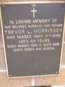 
Trevor L. MORRISSEY,
husband father,
died 3-1-1999 aged 42 years,
missed by Jenny, Debbie & Jessica;
Lawnton cemetery, Pine Rivers Shire
