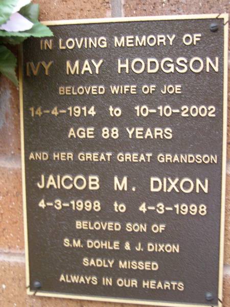 Ivy May HODGSON,  | wife of Joe,  | 14-4-1914 - 10-10-2002 aged 88 years;  | Jaicob M. DIXON,  | great-great-grandson,  | 4-3-1998 - 4-3-1998,  | son of S.M. DOHLE & J. DIXON;  | Lawnton cemetery, Pine Rivers Shire  | 